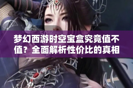 梦幻西游时空宝盒究竟值不值？全面解析性价比的真相与秘密