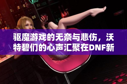 驱魔游戏的无奈与悲伤，沃特碧们的心声汇聚在DNF新篇章中