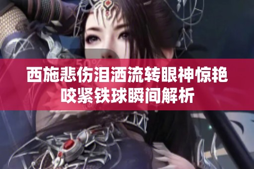 西施悲伤泪洒流转眼神惊艳咬紧铁球瞬间解析