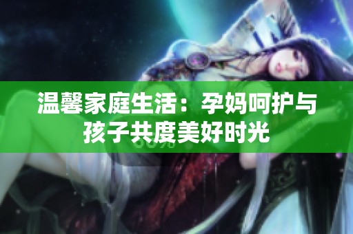 温馨家庭生活：孕妈呵护与孩子共度美好时光