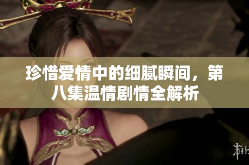 珍惜爱情中的细腻瞬间，第八集温情剧情全解析