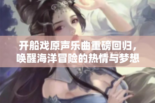 开船戏原声乐曲重磅回归，唤醒海洋冒险的热情与梦想