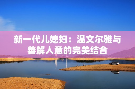 新一代儿媳妇：温文尔雅与善解人意的完美结合