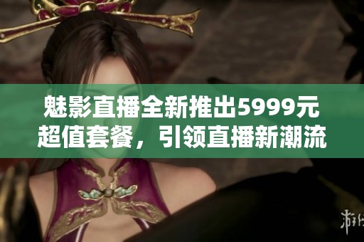 魅影直播全新推出5999元超值套餐，引领直播新潮流！