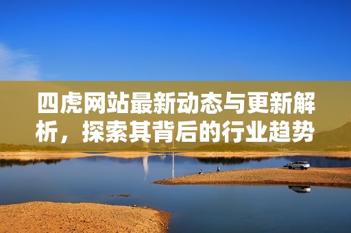 四虎网站最新动态与更新解析，探索其背后的行业趋势与影响