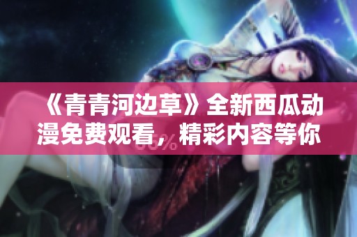 《青青河边草》全新西瓜动漫免费观看，精彩内容等你来欣赏