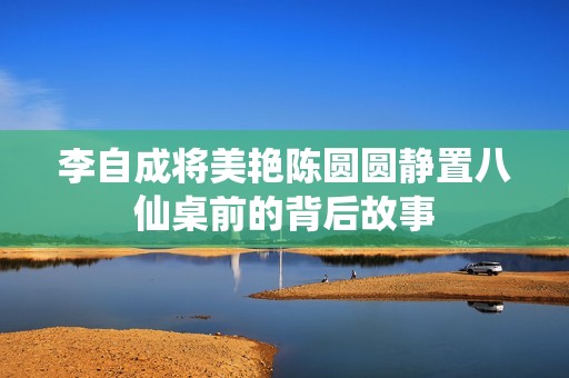 李自成将美艳陈圆圆静置八仙桌前的背后故事