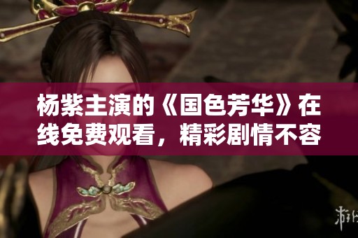 杨紫主演的《国色芳华》在线免费观看，精彩剧情不容错过！
