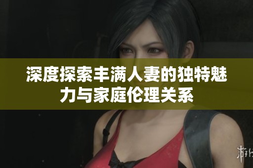 深度探索丰满人妻的独特魅力与家庭伦理关系