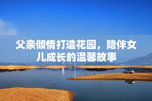 父亲倾情打造花园，陪伴女儿成长的温馨故事