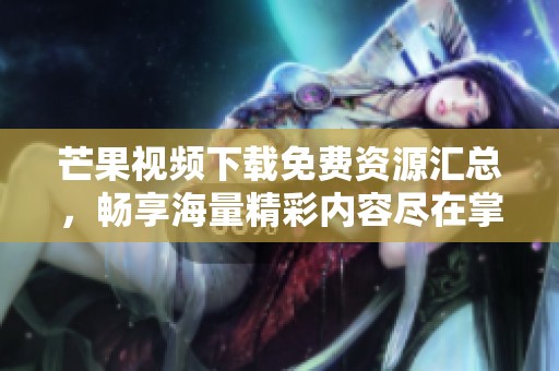 芒果视频下载免费资源汇总，畅享海量精彩内容尽在掌握