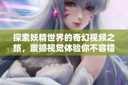 探索妖精世界的奇幻视频之旅，震撼视觉体验你不容错过