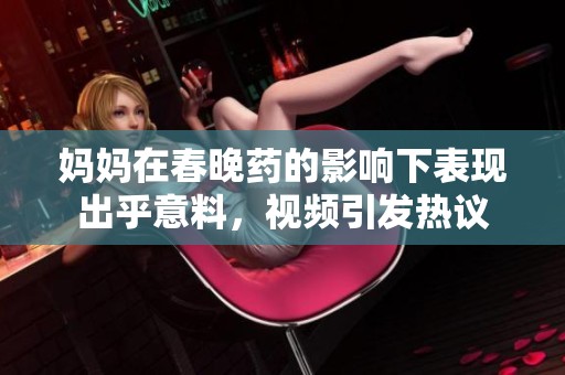 妈妈在春晚药的影响下表现出乎意料，视频引发热议