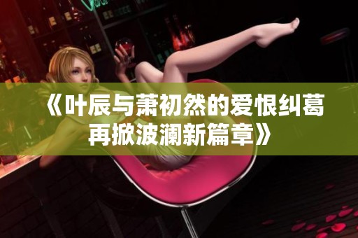 《叶辰与萧初然的爱恨纠葛再掀波澜新篇章》