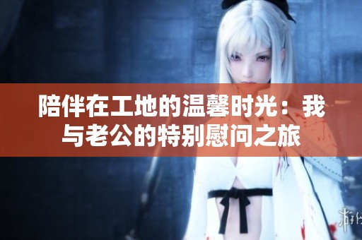 陪伴在工地的温馨时光：我与老公的特别慰问之旅