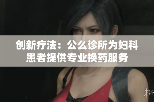 创新疗法：公么诊所为妇科患者提供专业换药服务