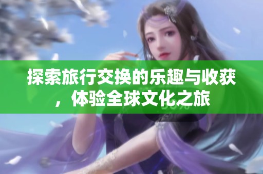 探索旅行交换的乐趣与收获，体验全球文化之旅