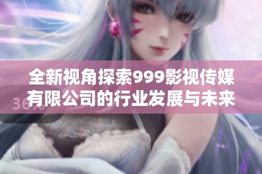 全新视角探索999影视传媒有限公司的行业发展与未来趋势