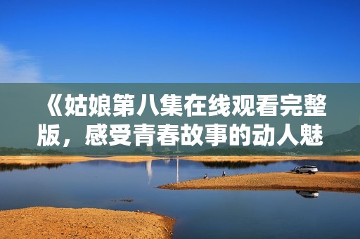 《姑娘第八集在线观看完整版，感受青春故事的动人魅力》