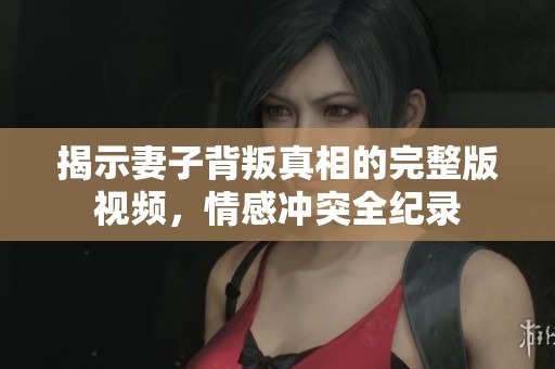 揭示妻子背叛真相的完整版视频，情感冲突全纪录
