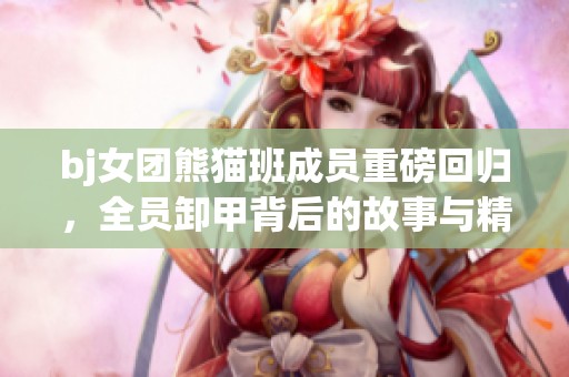 bj女团熊猫班成员重磅回归，全员卸甲背后的故事与精彩瞬间
