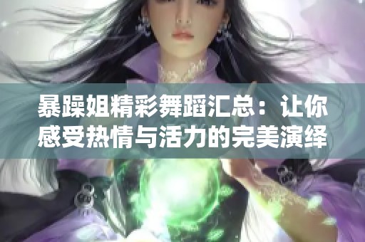 暴躁姐精彩舞蹈汇总：让你感受热情与活力的完美演绎