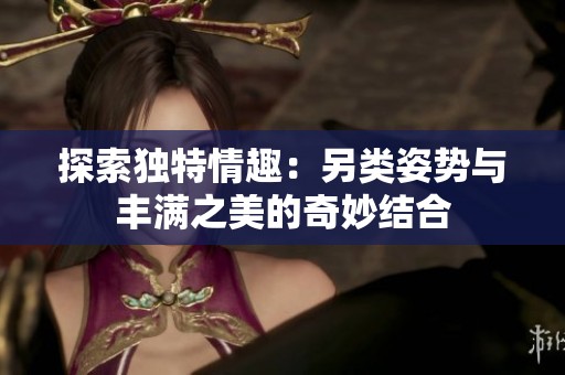 探索独特情趣：另类姿势与丰满之美的奇妙结合