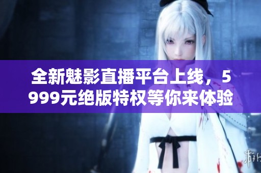 全新魅影直播平台上线，5999元绝版特权等你来体验
