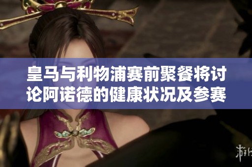 皇马与利物浦赛前聚餐将讨论阿诺德的健康状况及参赛可能性
