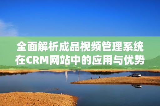 全面解析成品视频管理系统在CRM网站中的应用与优势