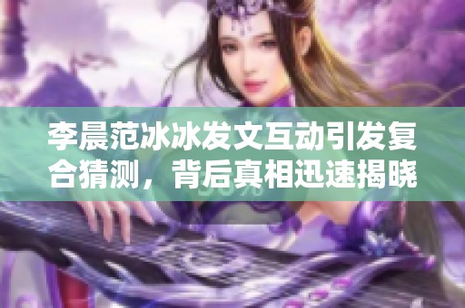 李晨范冰冰发文互动引发复合猜测，背后真相迅速揭晓
