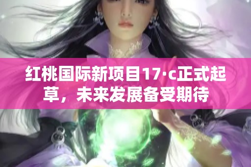 红桃国际新项目17·c正式起草，未来发展备受期待