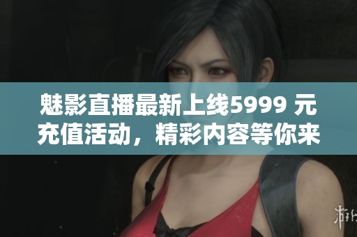 魅影直播最新上线5999 元充值活动，精彩内容等你来体验！