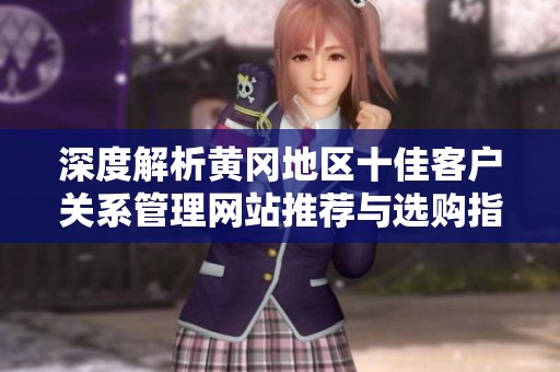 深度解析黄冈地区十佳客户关系管理网站推荐与选购指南