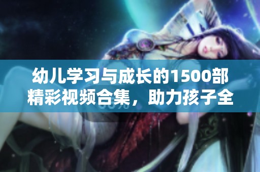 幼儿学习与成长的1500部精彩视频合集，助力孩子全面发展