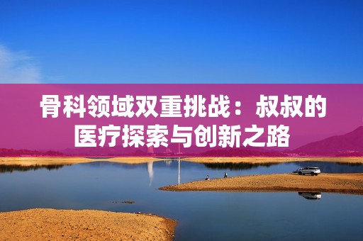 骨科领域双重挑战：叔叔的医疗探索与创新之路