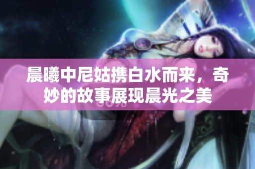 晨曦中尼姑携白水而来，奇妙的故事展现晨光之美