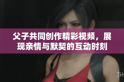 父子共同创作精彩视频，展现亲情与默契的互动时刻