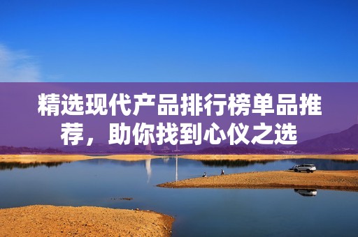 精选现代产品排行榜单品推荐，助你找到心仪之选