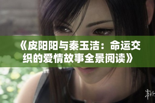 《皮阳阳与秦玉洁：命运交织的爱情故事全景阅读》