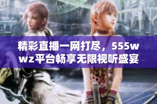 精彩直播一网打尽，555wwz平台畅享无限视听盛宴