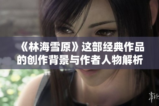 《林海雪原》这部经典作品的创作背景与作者人物解析
