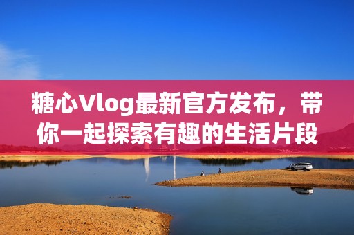 糖心Vlog最新官方发布，带你一起探索有趣的生活片段