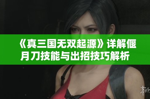 《真三国无双起源》详解偃月刀技能与出招技巧解析