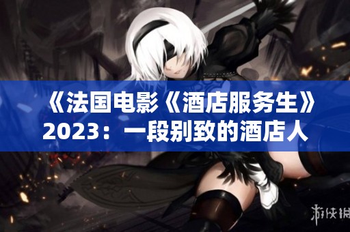 《法国电影《酒店服务生》2023：一段别致的酒店人生探秘之旅》