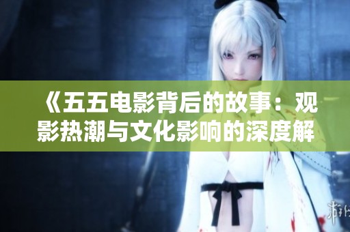 《五五电影背后的故事：观影热潮与文化影响的深度解析》