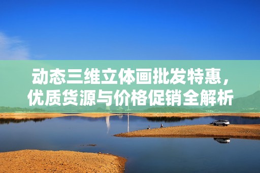 动态三维立体画批发特惠，优质货源与价格促销全解析