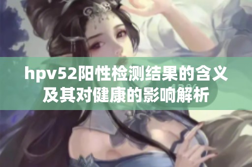 hpv52阳性检测结果的含义及其对健康的影响解析