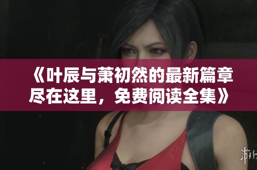 《叶辰与萧初然的最新篇章尽在这里，免费阅读全集》