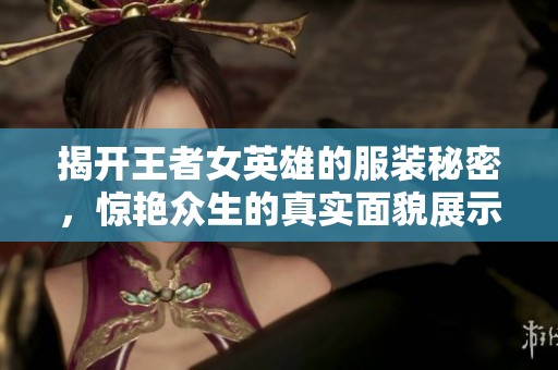 揭开王者女英雄的服装秘密，惊艳众生的真实面貌展示